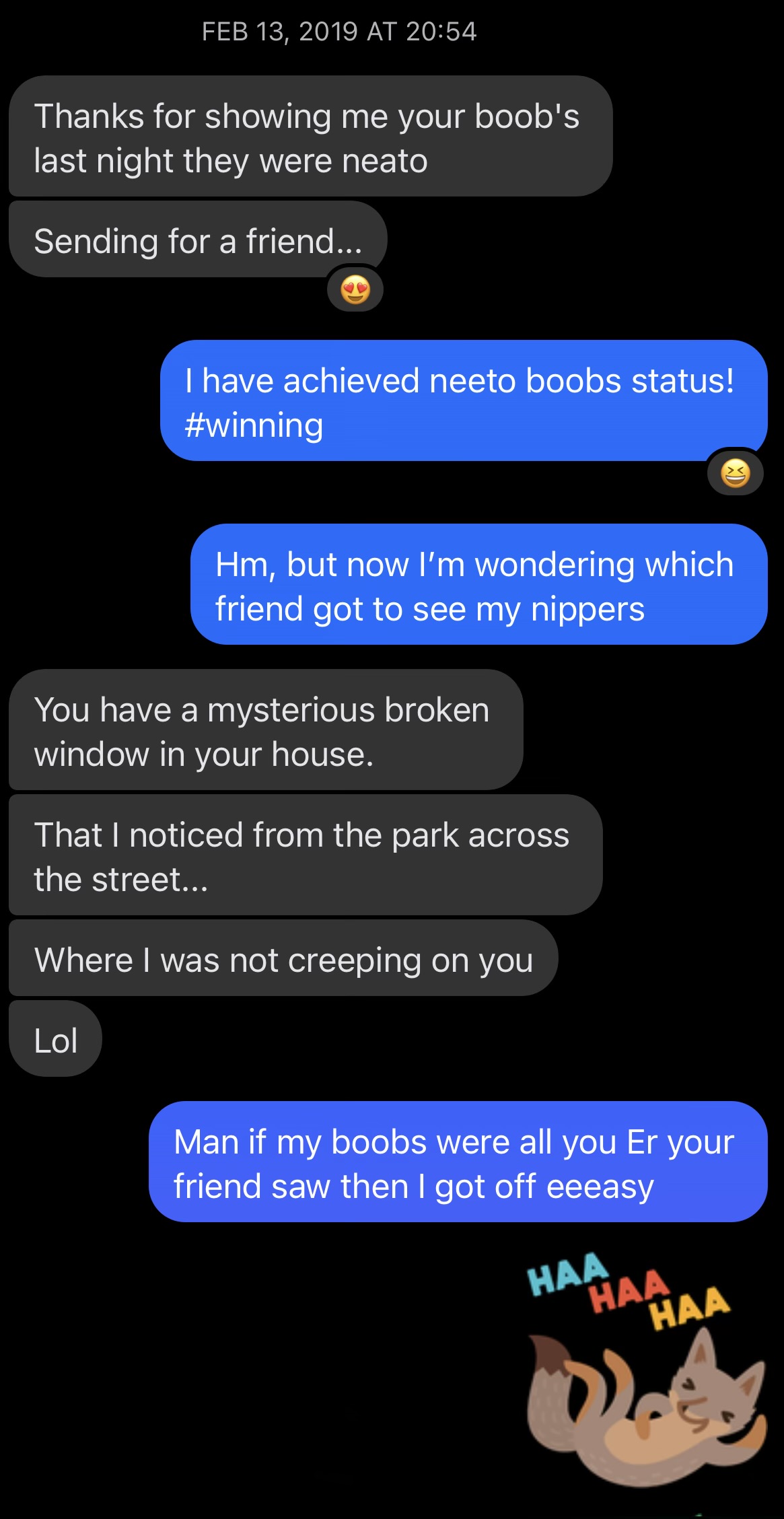 Facebook Messenger conversation, Feb 13 2019. Coworker: 'Thanks for showing me your boob's last night they were neato / Sending for a friend...' with a heart-eyes emoji. Me: 'I have achieved neeto boobs status! #winning' then 'Hm, but now I'm wondering which friend got to see my nippers.' Coworker: 'You have a mysterious broken window in your house. That I noticed from the park across the street... Where I was not creeping on you. Lol.' Me: 'Man if my boobs were all you Er your friend saw then I got off eeeasy.' A laughing cat sticker ends the screenshot.