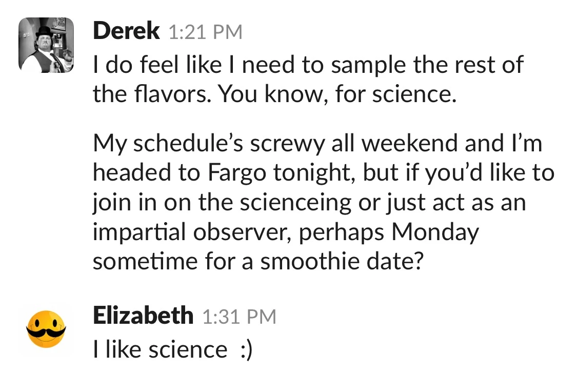 A Slack conversation. Derek at 1:21 PM: 'I do feel like I need to sample the rest of the flavors. You know, for science. My schedule's screwy all weekend and I'm headed to Fargo tonight, but if you'd like to join in on the scienceing or just act as an impartial observer, perhaps Monday sometime for a smoothie date?' Elizabeth at 1:31 PM: 'I like science :)'